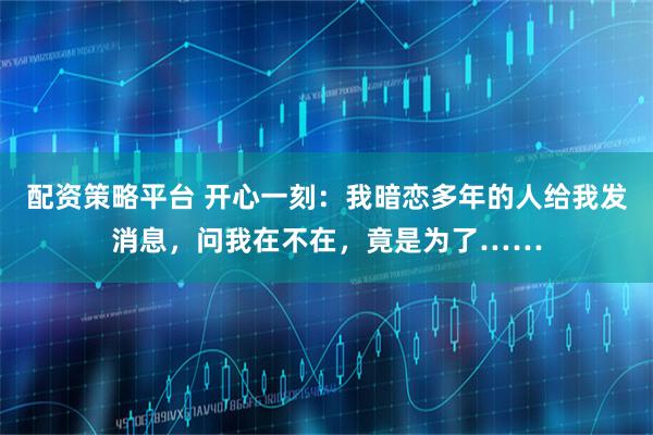 配资策略平台 开心一刻：我暗恋多年的人给我发消息，问我在不在，竟是为了……