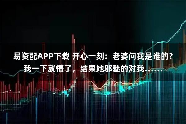 易资配APP下载 开心一刻：老婆问我是谁的？我一下就懵了，结果她邪魅的对我……