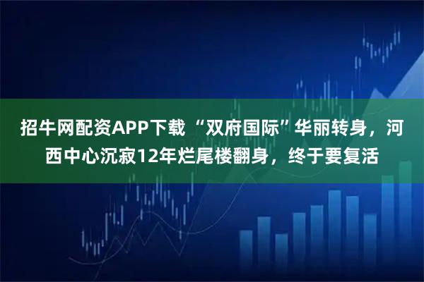 招牛网配资APP下载 “双府国际”华丽转身，河西中心沉寂12年烂尾楼翻身，终于要复活