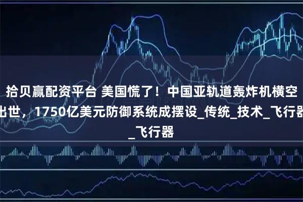 拾贝赢配资平台 美国慌了！中国亚轨道轰炸机横空出世，1750亿美元防御系统成摆设_传统_技术_飞行器