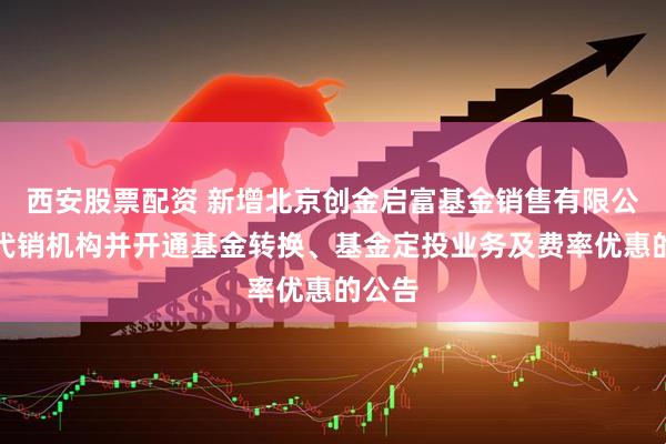 西安股票配资 新增北京创金启富基金销售有限公司为代销机构并开通基金转换、基金定投业务及费率优惠的公告