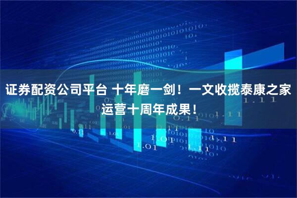 证券配资公司平台 十年磨一剑！一文收揽泰康之家运营十周年成果！