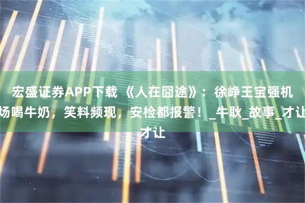宏盛证券APP下载 《人在囧途》：徐峥王宝强机场喝牛奶，笑料频现，安检都报警！_牛耿_故事_才让