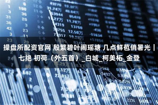 操盘所配资官网 殷繁碧叶闹瑶塘 几点鲜苞俏暑光｜七绝 初荷（外五首）_白城_柯美柘_金登