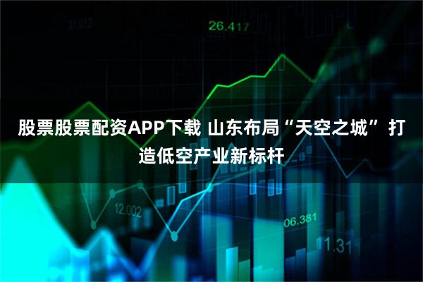 股票股票配资APP下载 山东布局“天空之城” 打造低空产业新标杆