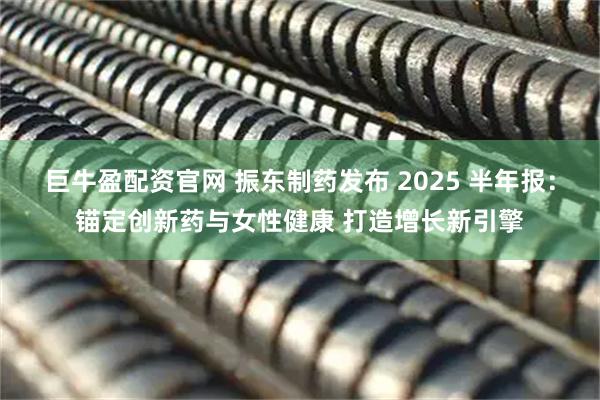 巨牛盈配资官网 振东制药发布 2025 半年报：锚定创新药与女性健康 打造增长新引擎