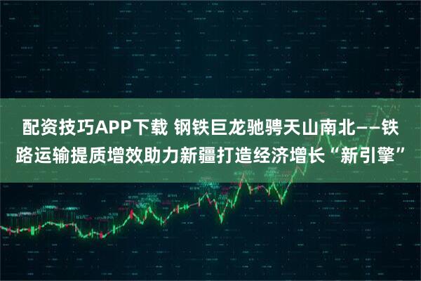 配资技巧APP下载 钢铁巨龙驰骋天山南北——铁路运输提质增效助力新疆打造经济增长“新引擎”