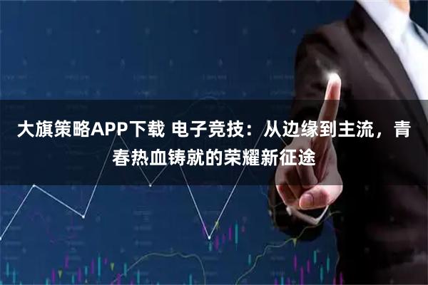 大旗策略APP下载 电子竞技：从边缘到主流，青春热血铸就的荣耀新征途