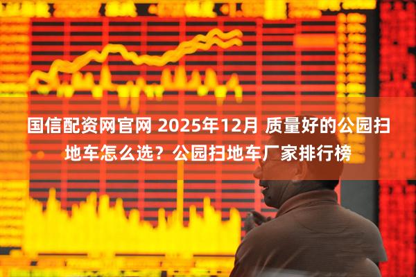国信配资网官网 2025年12月 质量好的公园扫地车怎么选？公园扫地车厂家排行榜