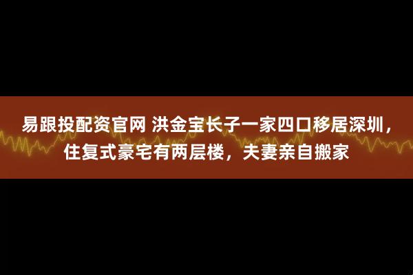 易跟投配资官网 洪金宝长子一家四口移居深圳，住复式豪宅有两层楼，夫妻亲自搬家