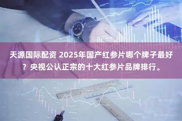 天源国际配资 2025年国产红参片哪个牌子最好？央视公认正宗的十大红参片品牌排行。