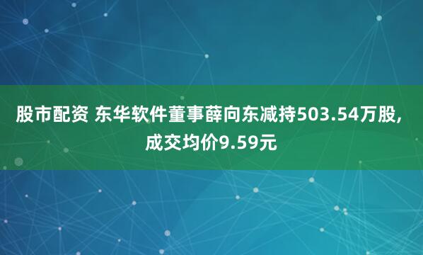 股市配资 东华软件董事薛向东减持503.54万股, 成交均价9.59元