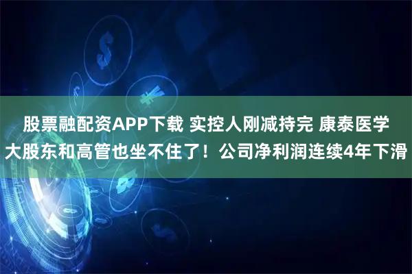 股票融配资APP下载 实控人刚减持完 康泰医学大股东和高管也坐不住了！公司净利润连续4年下滑