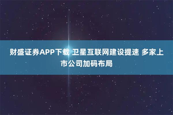 财盛证券APP下载 卫星互联网建设提速 多家上市公司加码布局