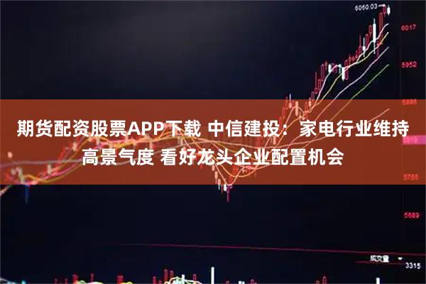 期货配资股票APP下载 中信建投：家电行业维持高景气度 看好龙头企业配置机会