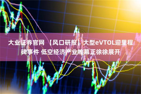 大业证券官网 【风口研报】大型eVTOL迎里程碑事件 低空经济产业帷幕正徐徐展开