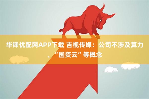 华锋优配网APP下载 吉视传媒：公司不涉及算力、“国资云”等概念