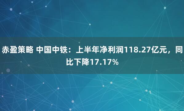 赤盈策略 中国中铁：上半年净利润118.27亿元，同比下降17.17%