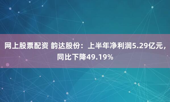 网上股票配资 韵达股份：上半年净利润5.29亿元，同比下降49.19%